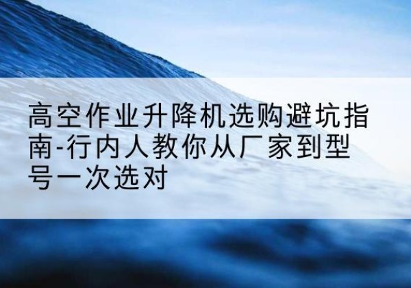 石屏升降平台厂家-高空作业升降机选购避坑指南-行内人教你从厂家到型号一次选对