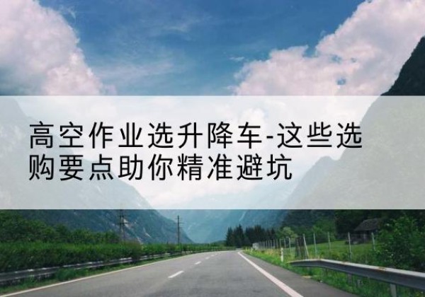 石屏升降车厂家-高空作业选升降车-这些选购要点助你*避坑