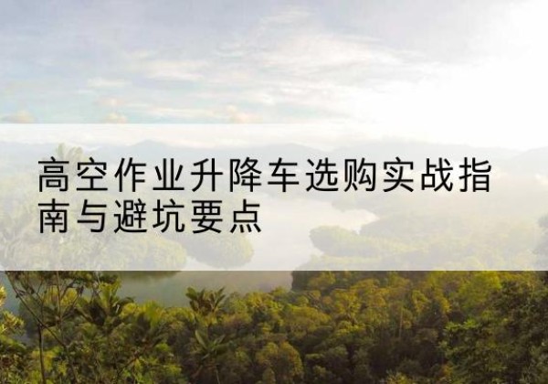 石屏升降车怎么选-高空作业升降车选购实战指南与避坑要点