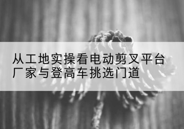 石屏电动剪叉升降平台厂家-从工地实操看电动剪叉平台厂家与登高车挑选门道