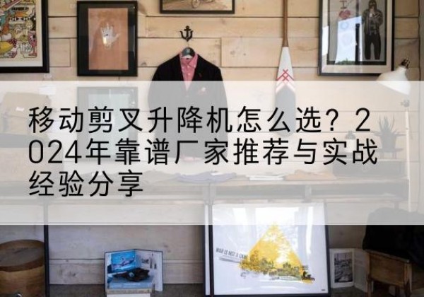 石屏升降平台厂家推荐-移动剪叉升降机怎么选？2024年靠谱厂家推荐与实战经验分享